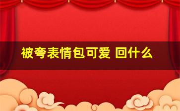 被夸表情包可爱 回什么